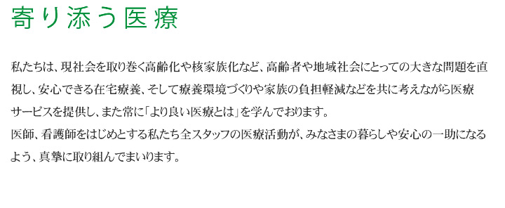 私たちは、現社会を取り巻く高齢化や核家族化など、高齢者や地域社会にとっての大きな問題を直視し、安心できる在宅療養、そして療養環境づくりや家族の負担軽減などを共に考えながら医療サービスを提供し、また常に「より良い医療とは」を学んでおります。医師、看護師をはじめとする私たち全スタッフの医療活動が、みなさまの暮らしや安心の一助になるよう、真摯に取り組んでまいります。